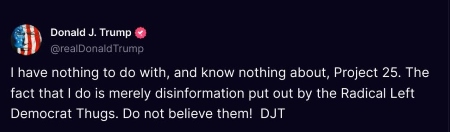 Donald J. Trump (@realDonaldTrump): I have nothing to do with, and know nothing about, Project 25. The fact that I do is merely disinformation put out by the Radical Left Democrat Thugs. Do not believe them! DJT